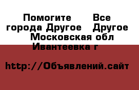 Помогите!!! - Все города Другое » Другое   . Московская обл.,Ивантеевка г.